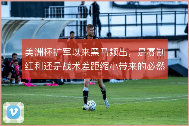 美洲杯扩军以来黑马频出，是赛制红利还是战术差距缩小带来的必然