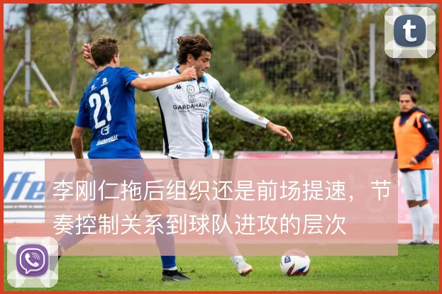 李刚仁拖后组织还是前场提速，节奏控制关系到球队进攻的层次