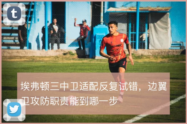 埃弗顿三中卫适配反复试错,边翼卫攻防职责能到哪一步