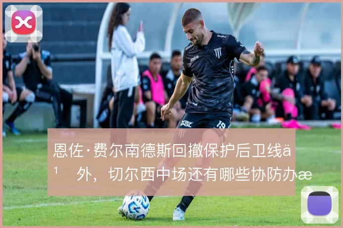 恩佐·费尔南德斯回撤保护后卫线之外，切尔西中场还有哪些协防办法