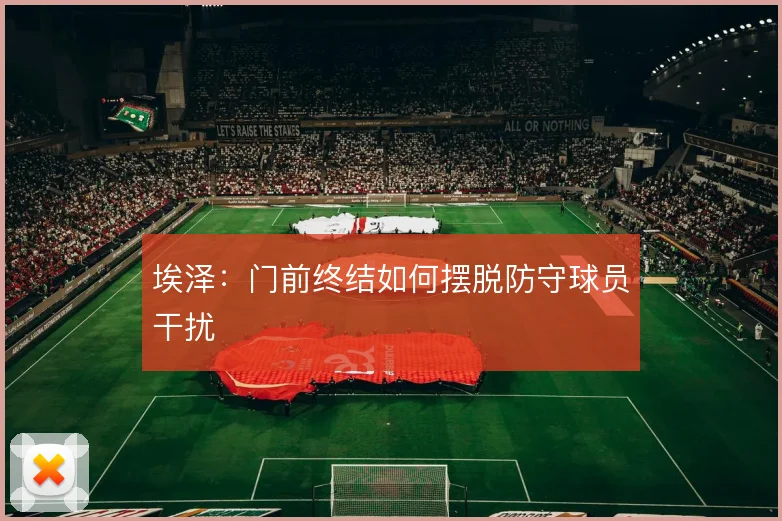 埃泽:门前终结如何摆脱防守球员干扰