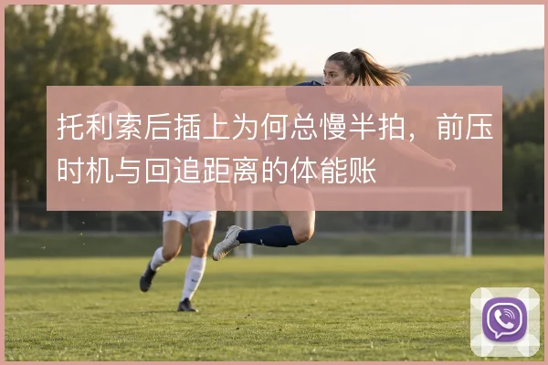 托利索后插上为何总慢半拍,前压时机与回追距离的体能账