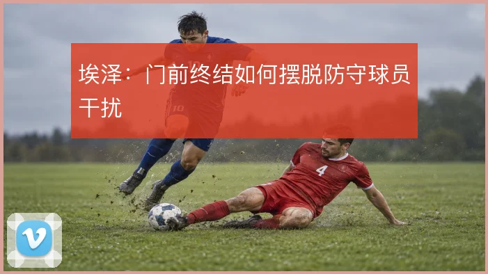 埃泽：门前终结如何摆脱防守球员干扰
