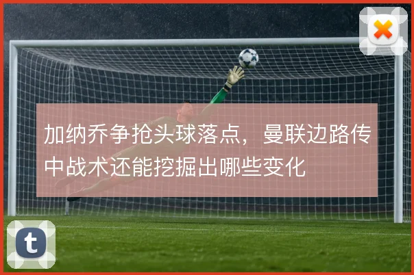 加纳乔争抢头球落点,曼联边路传中战术还能挖掘出哪些变化