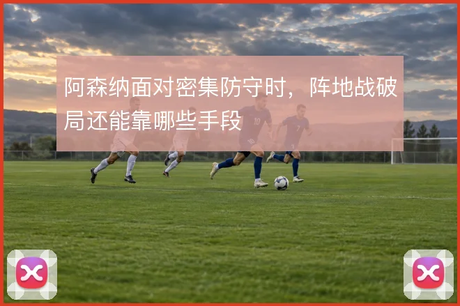 阿森纳面对密集防守时,阵地战破局还能靠哪些手段