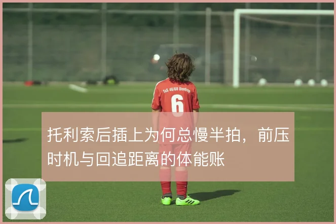 托利索后插上为何总慢半拍,前压时机与回追距离的体能账