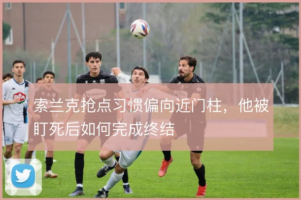 索兰克抢点习惯偏向近门柱，他被盯死后如何完成终结