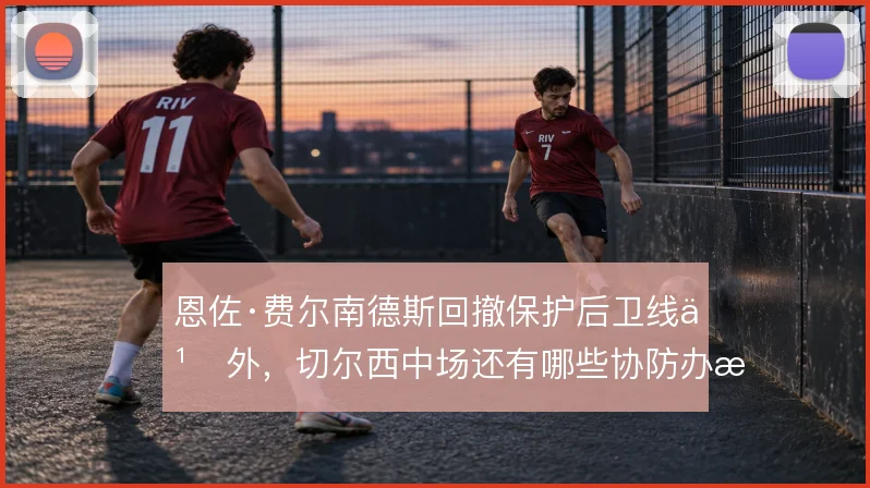 恩佐·费尔南德斯回撤保护后卫线之外,切尔西中场还有哪些协防办法