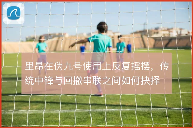 里昂在伪九号使用上反复摇摆，传统中锋与回撤串联之间如何抉择