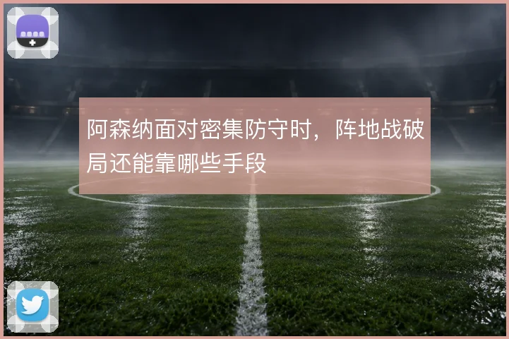 阿森纳面对密集防守时,阵地战破局还能靠哪些手段