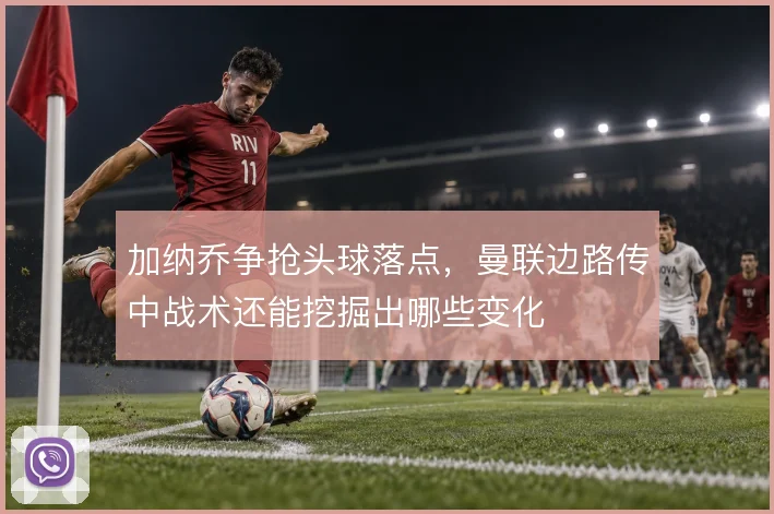 加纳乔争抢头球落点,曼联边路传中战术还能挖掘出哪些变化
